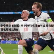 李宁牌羽毛球拍(李宁牌羽毛球拍与尤尼克斯羽毛球拍比较)